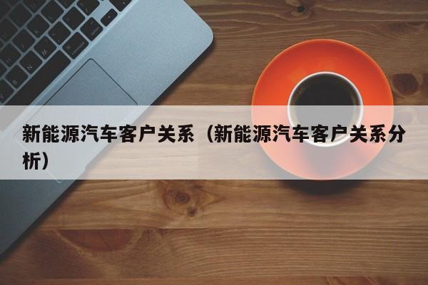 新能源汽车客户关系（新能源汽车客户关系分析）