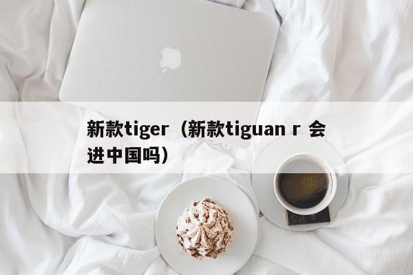 新款tiger（新款tiguan r 会进中国吗）