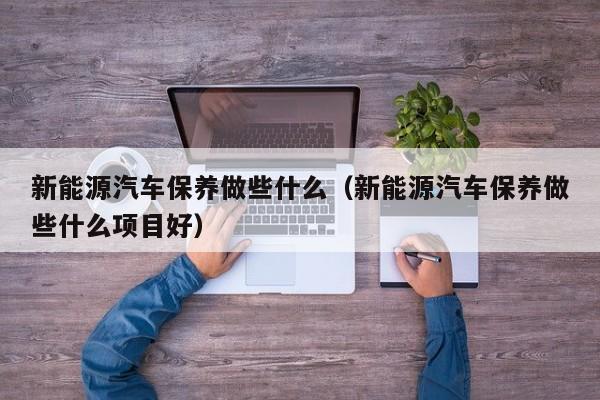 新能源汽车保养做些什么（新能源汽车保养做些什么项目好）