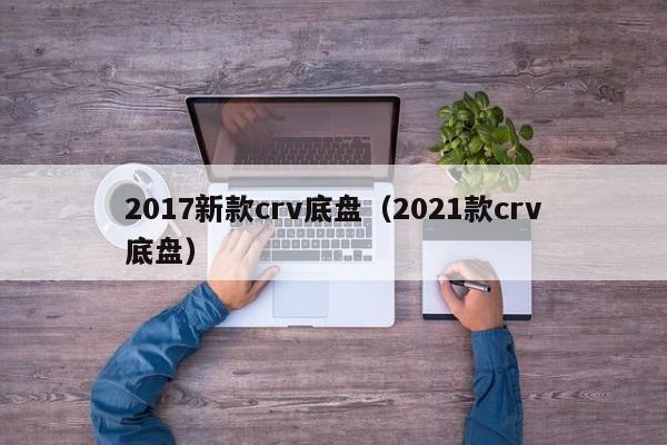 2017新款crv底盘（2021款crv底盘）