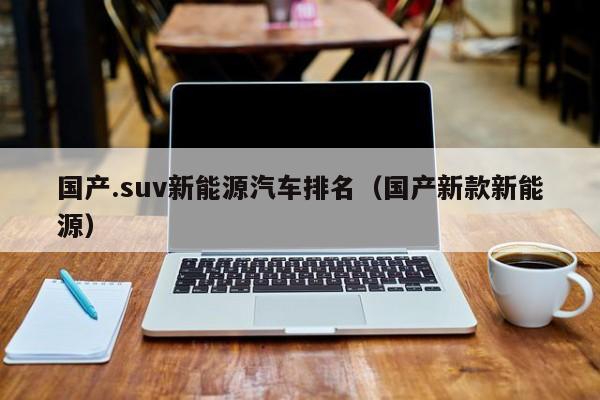 国产.suv新能源汽车排名（国产新款新能源）