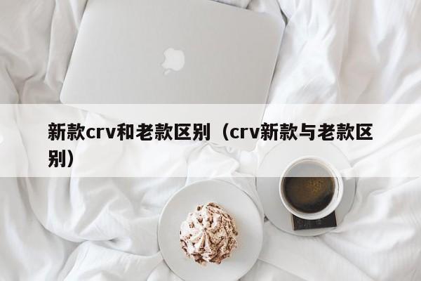 新款crv和老款区别（crv新款与老款区别）