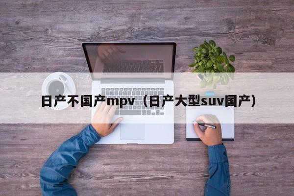 日产不国产mpv（日产大型suv国产）