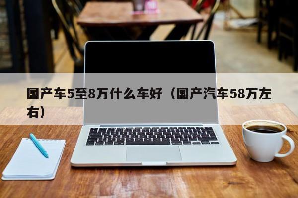 国产车5至8万什么车好（国产汽车58万左右）