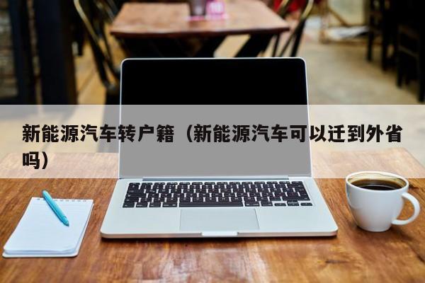 新能源汽车转户籍（新能源汽车可以迁到外省吗）