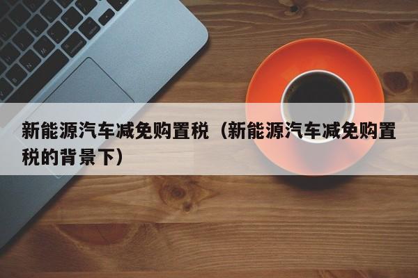 新能源汽车减免购置税（新能源汽车减免购置税的背景下）