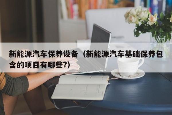 新能源汽车保养设备（新能源汽车基础保养包含的项目有哪些?）