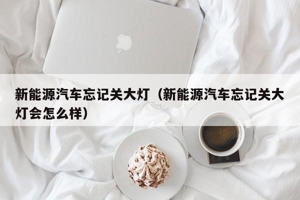 新能源汽车忘记关大灯（新能源汽车忘记关大灯会怎么样）