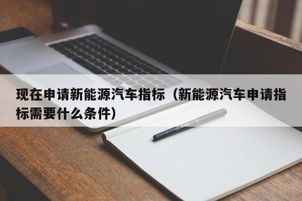 现在申请新能源汽车指标（新能源汽车申请指标需要什么条件）