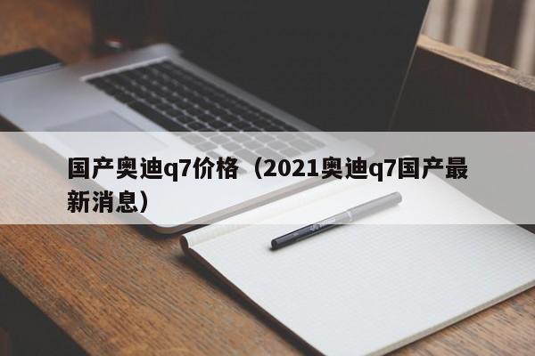 国产奥迪q7价格（2021奥迪q7国产最新消息）