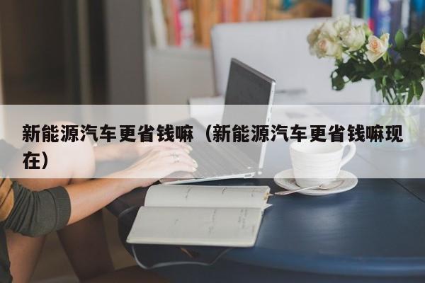 新能源汽车更省钱嘛（新能源汽车更省钱嘛现在）