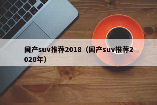 国产suv推荐2018（国产suv推荐2020年）