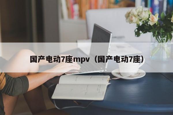 国产电动7座mpv（国产电动7座）