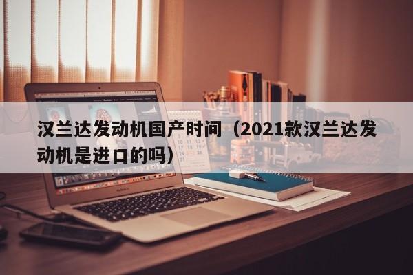 汉兰达发动机国产时间（2021款汉兰达发动机是进口的吗）