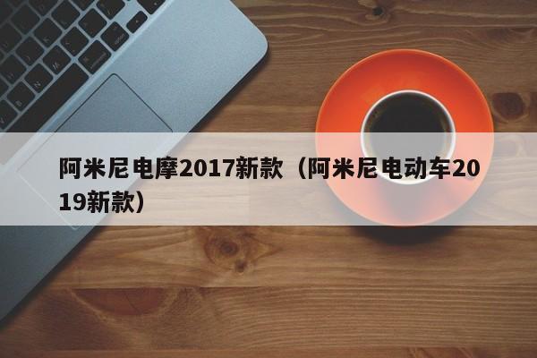 阿米尼电摩2017新款（阿米尼电动车2019新款）