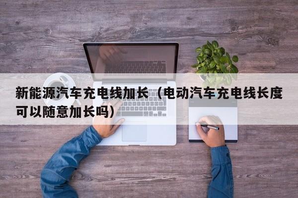 新能源汽车充电线加长（电动汽车充电线长度可以随意加长吗）