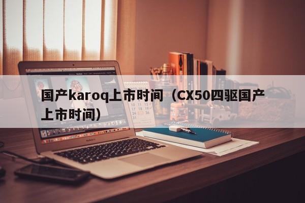 国产karoq上市时间（CX50四驱国产上市时间）