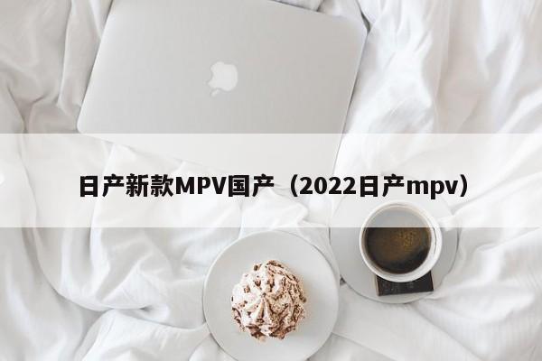 日产新款MPV国产（2022日产mpv）