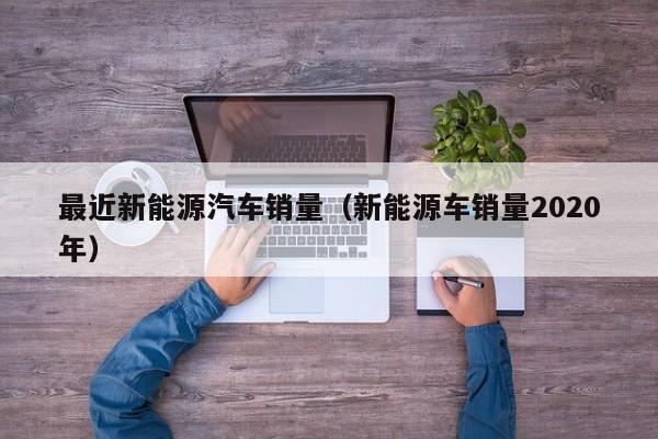 最近新能源汽车销量（新能源车销量2020年）