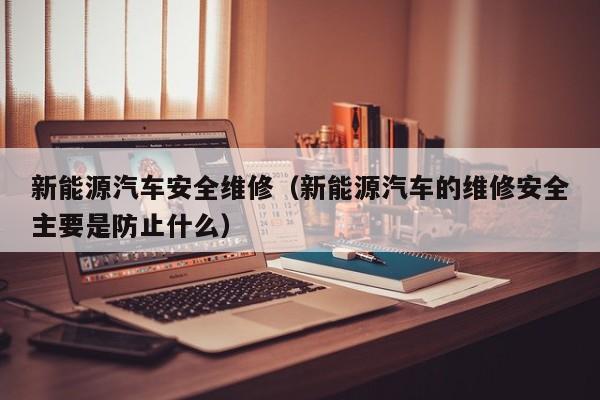 新能源汽车安全维修（新能源汽车的维修安全主要是防止什么）