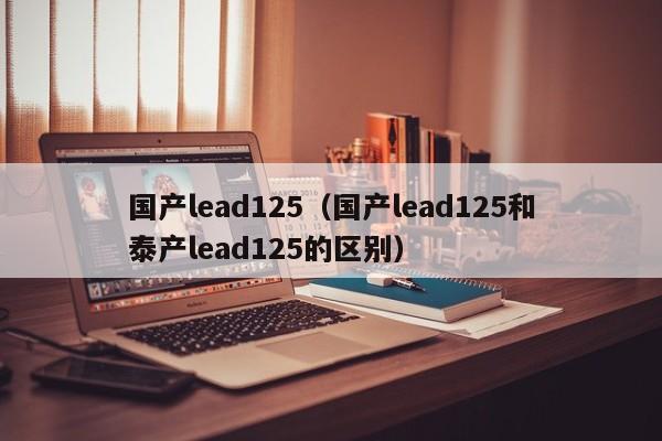 国产lead125（国产lead125和泰产lead125的区别）