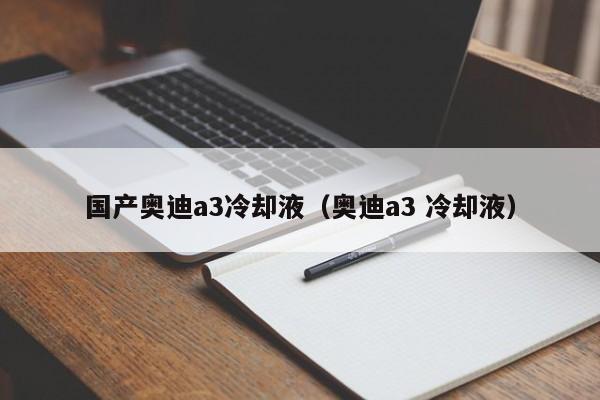 国产奥迪a3冷却液（奥迪a3 冷却液）