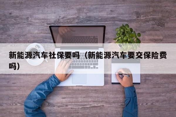 新能源汽车社保要吗（新能源汽车要交保险费吗）