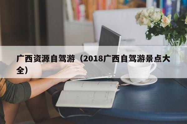 广西资源自驾游（2018广西自驾游景点大全）