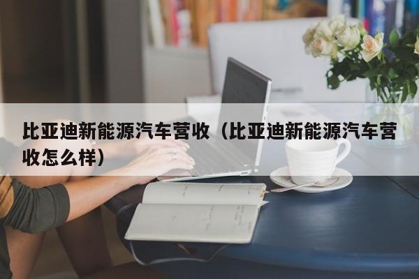 比亚迪新能源汽车营收（比亚迪新能源汽车营收怎么样）