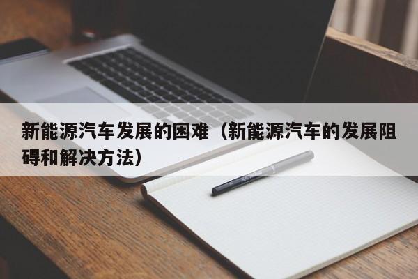 新能源汽车发展的困难（新能源汽车的发展阻碍和解决方法）