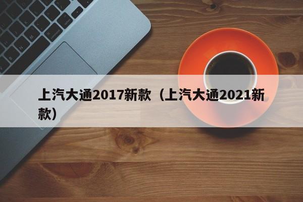 上汽大通2017新款（上汽大通2021新款）