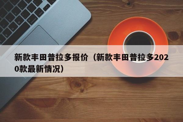 新款丰田普拉多报价（新款丰田普拉多2020款最新情况）