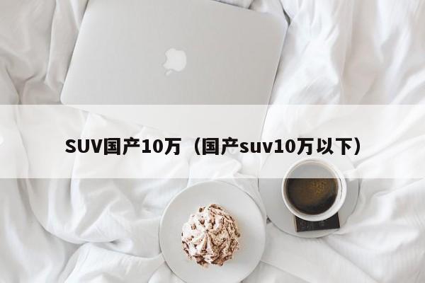 SUV国产10万（国产suv10万以下）