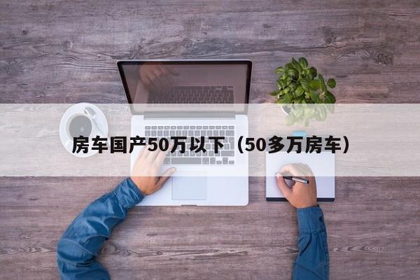 房车国产50万以下（50多万房车）