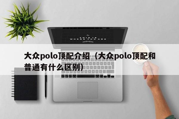 大众polo顶配介绍（大众polo顶配和普通有什么区别）