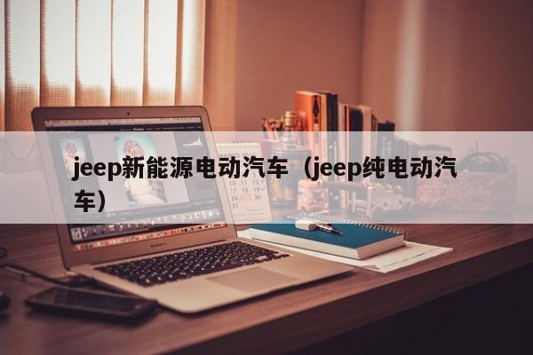 jeep新能源电动汽车（jeep纯电动汽车）