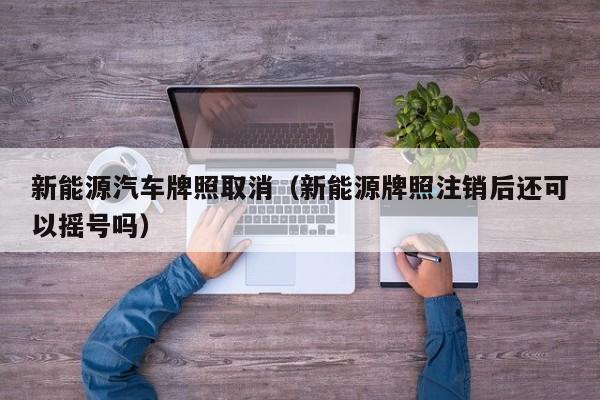 新能源汽车牌照取消（新能源牌照注销后还可以摇号吗）