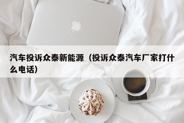 汽车投诉众泰新能源（投诉众泰汽车厂家打什么电话）