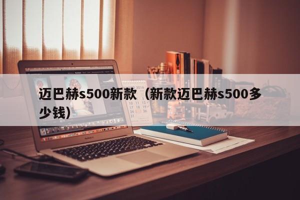 迈巴赫s500新款（新款迈巴赫s500多少钱）