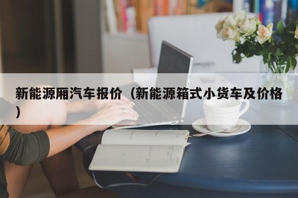 新能源厢汽车报价（新能源箱式小货车及价格）